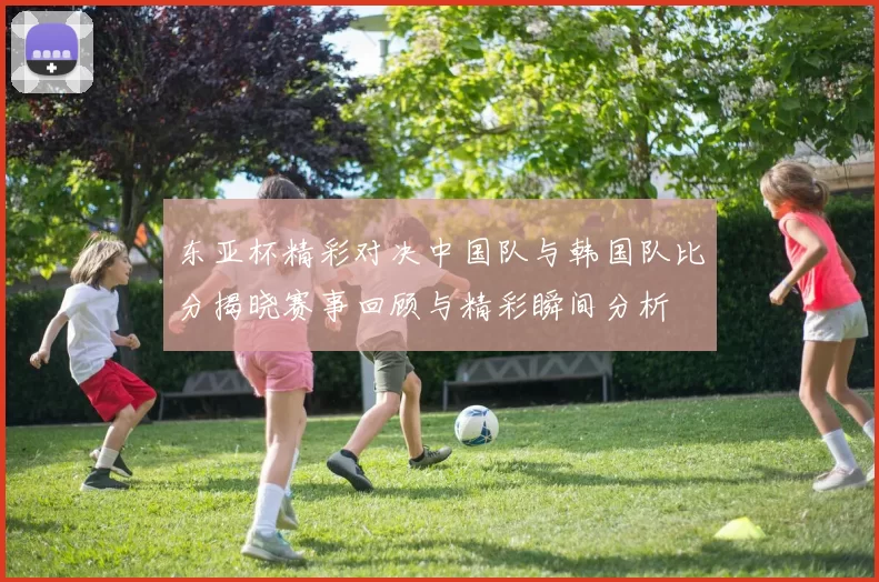东亚杯精彩对决中国队与韩国队比分揭晓赛事回顾与精彩瞬间分析