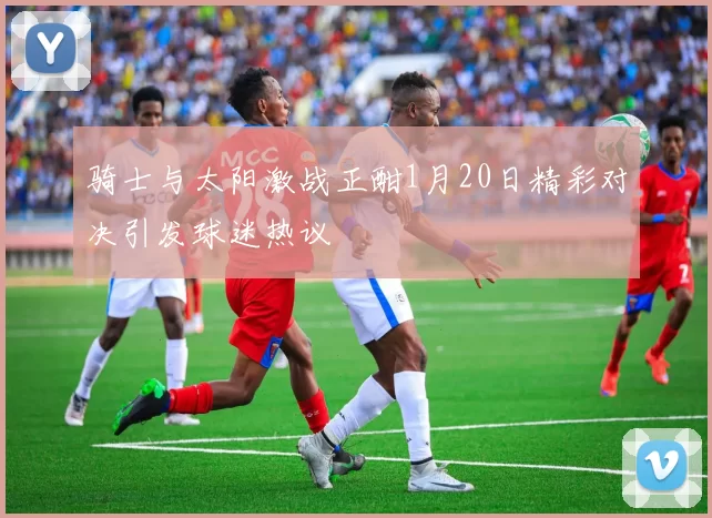 骑士与太阳激战正酣1月20日精彩对决引发球迷热议