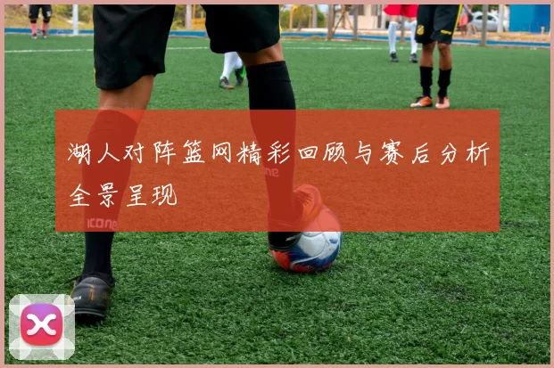 湖人对阵篮网精彩回顾与赛后分析全景呈现