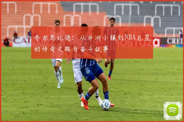 乔尔恩比德：从非洲小镇到NBA巨星的传奇之路与奋斗故事