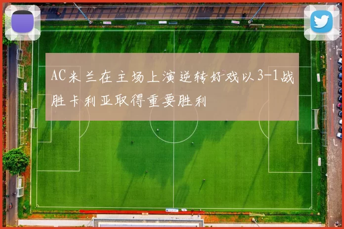 AC米兰在主场上演逆转好戏以3-1战胜卡利亚取得重要胜利