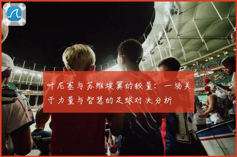 叶尼塞与苏维埃翼的较量：一场关于力量与智慧的足球对决分析