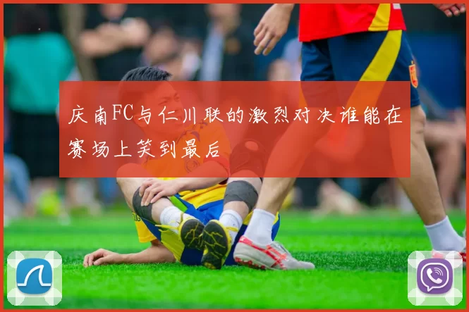 庆南FC与仁川联的激烈对决谁能在赛场上笑到最后