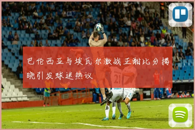 巴伦西亚与埃瓦尔激战正酣比分揭晓引发球迷热议