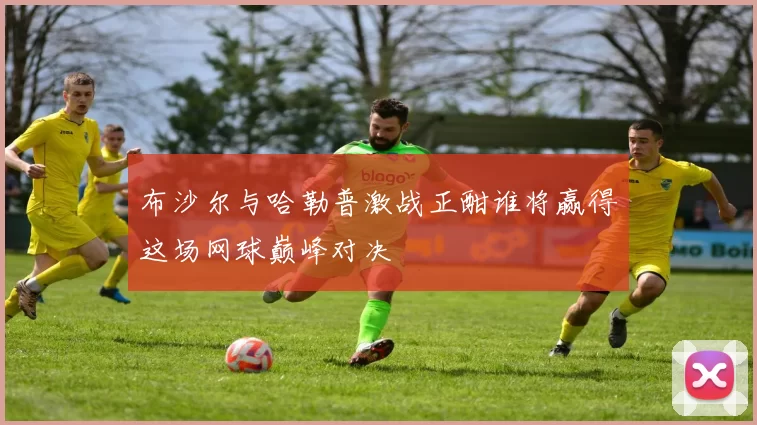 布沙尔与哈勒普激战正酣谁将赢得这场网球巅峰对决